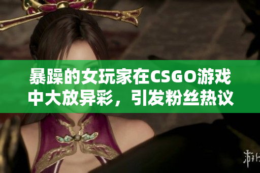 暴躁的女玩家在CSGO游戏中大放异彩，引发粉丝热议