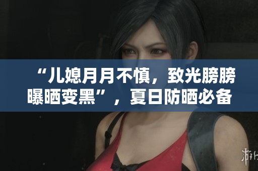“儿媳月月不慎，致光膀膀曝晒变黑”，夏日防晒必备攻略！