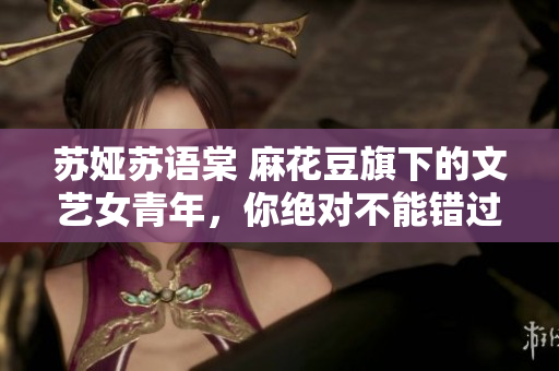苏娅苏语棠 麻花豆旗下的文艺女青年，你绝对不能错过她的故事！