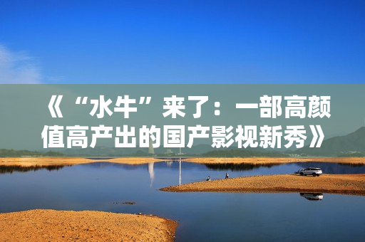 《“水牛”来了：一部高颜值高产出的国产影视新秀》