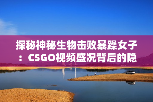 探秘神秘生物击败暴躁女子：CSGO视频盛况背后的隐藏故事