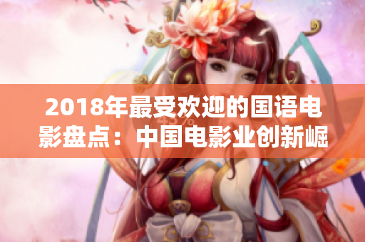 2018年最受欢迎的国语电影盘点：中国电影业创新崛起，精彩绽放