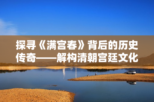 探寻《满宫春》背后的历史传奇——解构清朝宫廷文化与人生百态