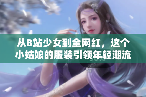 从B站少女到全网红，这个小姑娘的服装引领年轻潮流！