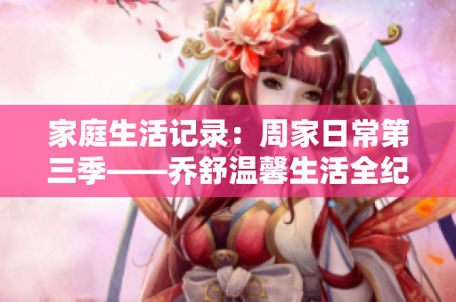 家庭生活记录：周家日常第三季——乔舒温馨生活全纪录
