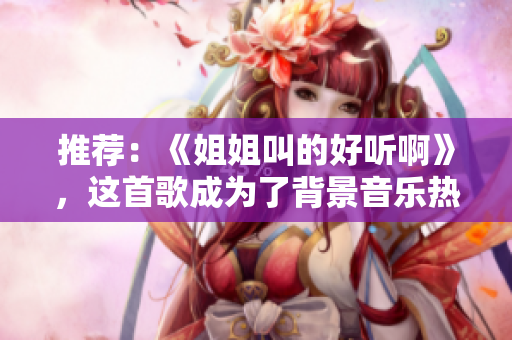 推荐：《姐姐叫的好听啊》，这首歌成为了背景音乐热门，让我们一起来感受这首歌的魅力！