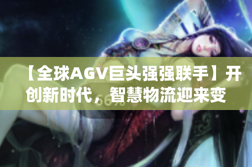 【全球AGV巨头强强联手】开创新时代，智慧物流迎来变革！(1)