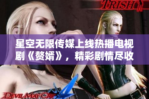 星空无限传媒上线热播电视剧《赘婿》，精彩剧情尽收眼底
