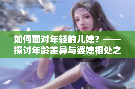 如何面对年轻的儿媳？——探讨年龄差异与婆媳相处之道
