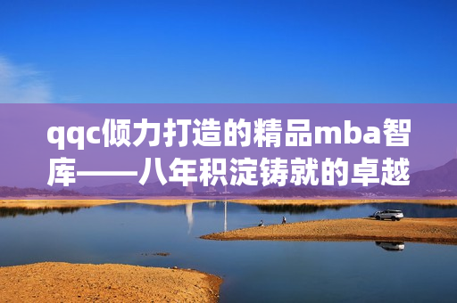 qqc倾力打造的精品mba智库——八年积淀铸就的卓越质量