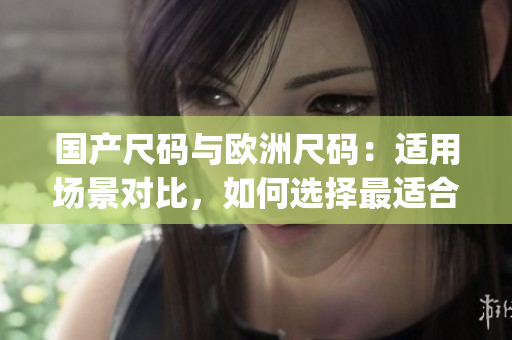 国产尺码与欧洲尺码：适用场景对比，如何选择最适合的尺码？(1)