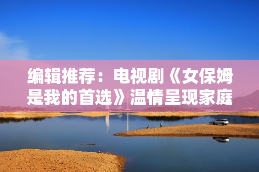 编辑推荐：电视剧《女保姆是我的首选》温情呈现家庭故事
