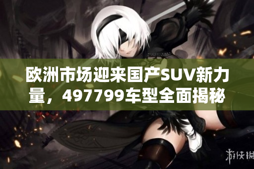欧洲市场迎来国产SUV新力量，497799车型全面揭秘