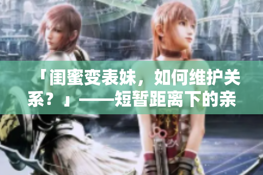 「闺蜜变表妹，如何维护关系？」——短暂距离下的亲情维护指南