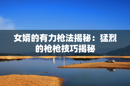 女婿的有力枪法揭秘：猛烈的枪枪技巧揭秘