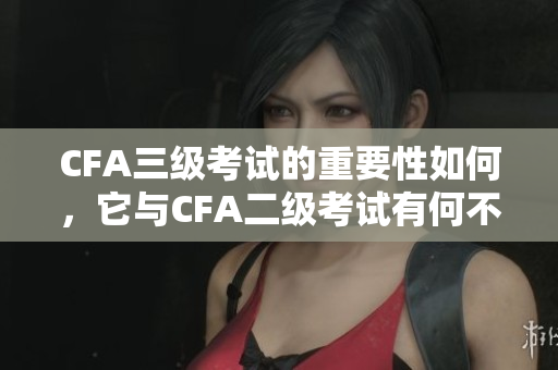CFA三级考试的重要性如何，它与CFA二级考试有何不同？