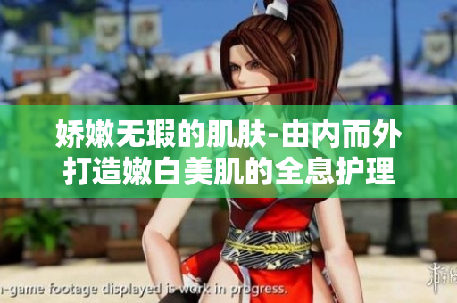娇嫩无瑕的肌肤-由内而外打造嫩白美肌的全息护理