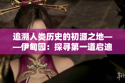 追溯人类历史的初源之地——伊甸园：探寻第一道启迪之光