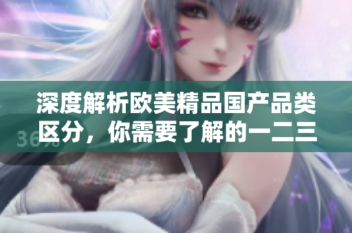 深度解析欧美精品国产品类区分，你需要了解的一二三区差别