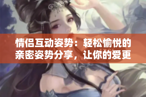 情侣互动姿势：轻松愉悦的亲密姿势分享，让你的爱更加甜蜜。