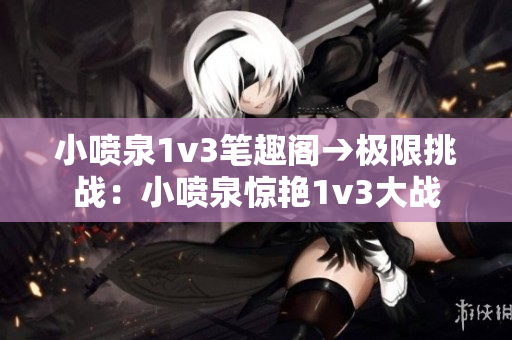 小喷泉1v3笔趣阁→极限挑战：小喷泉惊艳1v3大战