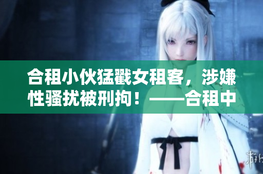 合租小伙猛戳女租客，涉嫌性骚扰被刑拘！——合租中的微妙关系