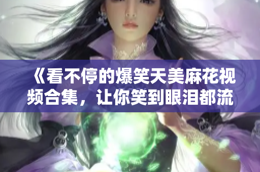 《看不停的爆笑天美麻花视频合集，让你笑到眼泪都流出来！》