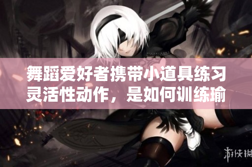舞蹈爱好者携带小道具练习灵活性动作，是如何训练瑜伽姿势的？