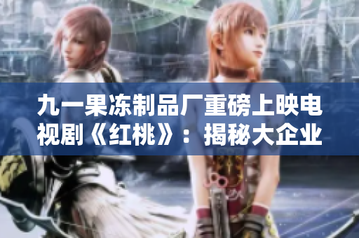 九一果冻制品厂重磅上映电视剧《红桃》：揭秘大企业背后的生产奥秘