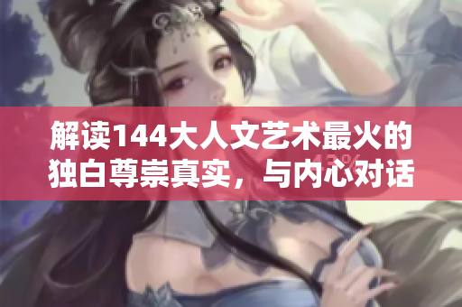 解读144大人文艺术最火的独白尊崇真实，与内心对话的心灵之旅
