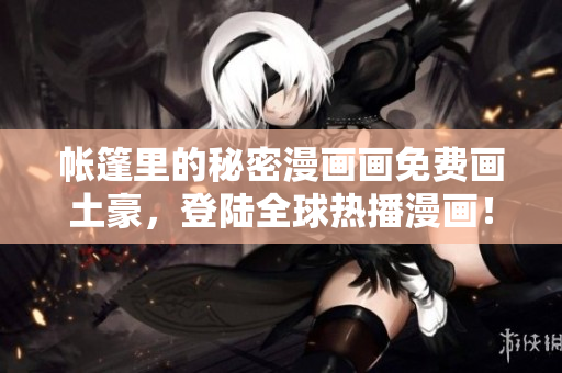 帐篷里的秘密漫画画免费画土豪，登陆全球热播漫画！