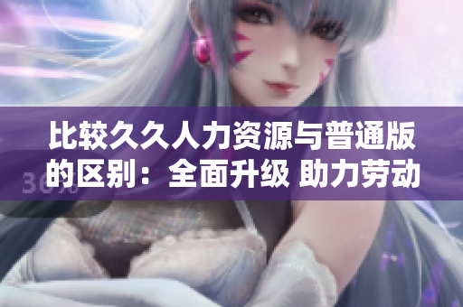 比较久久人力资源与普通版的区别：全面升级 助力劳动力市场变革