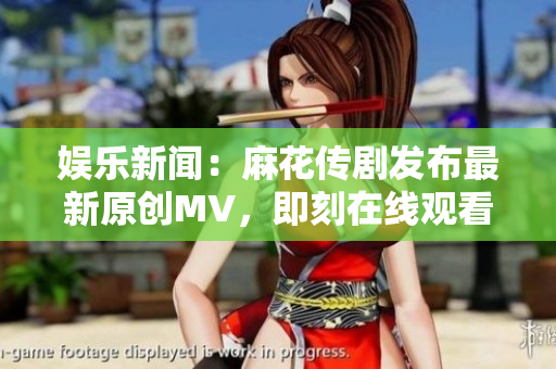 娱乐新闻：麻花传剧发布最新原创MV，即刻在线观看！