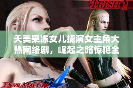 天美果冻女儿揽演女主角大热网络剧，崛起之路惊艳全场