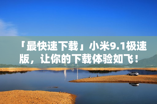 「最快速下载」小米9.1极速版，让你的下载体验如飞！