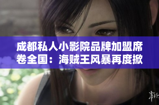 成都私人小影院品牌加盟席卷全国：海贼王风暴再度掀起！