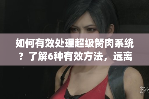 如何有效处理超级胬肉系统？了解6种有效方法，远离疼痛困扰(1)