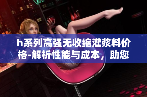 h系列高强无收缩灌浆料价格-解析性能与成本，助您精准选购