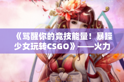 《骂醒你的竞技能量！暴躁少女玩转CSGO》——火力全开的攻略视频