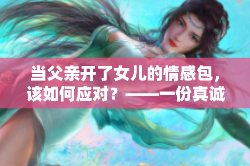 当父亲开了女儿的情感包，该如何应对？——一份真诚的指导建议