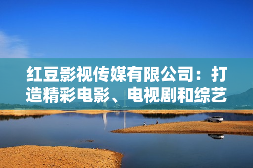 红豆影视传媒有限公司：打造精彩电影、电视剧和综艺节目的领军先锋