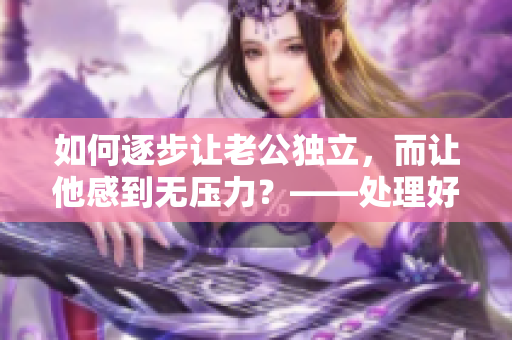 如何逐步让老公独立，而让他感到无压力？——处理好断奶难题