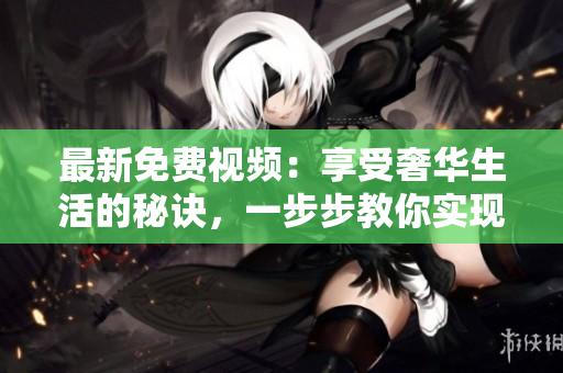 最新免费视频：享受奢华生活的秘诀，一步步教你实现梦想
