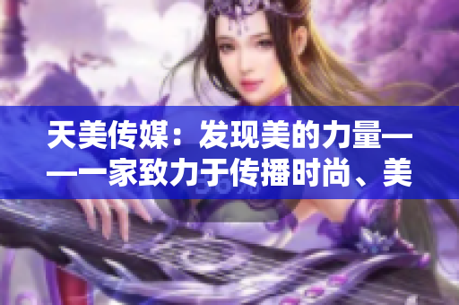 天美传媒：发现美的力量——一家致力于传播时尚、美学与文化的公司
