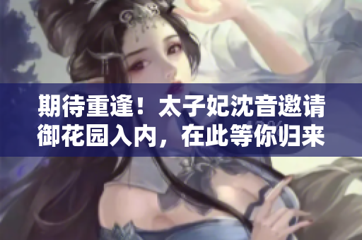 期待重逢！太子妃沈音邀请御花园入内，在此等你归来