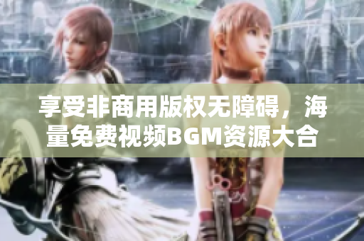 享受非商用版权无障碍，海量免费视频BGM资源大合集
