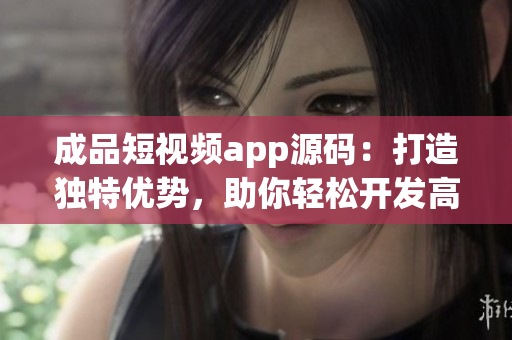 成品短视频app源码：打造独特优势，助你轻松开发高品质视频应用(1)