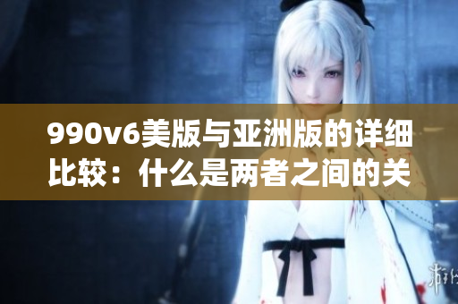 990v6美版与亚洲版的详细比较：什么是两者之间的关键差异？(1)