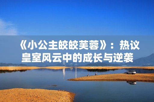 《小公主皎皎芙蓉》：热议皇室风云中的成长与逆袭