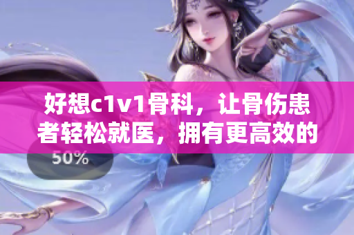 好想c1v1骨科，让骨伤患者轻松就医，拥有更高效的治疗方式